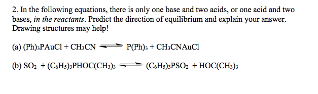 2. In the following equations, there is only one base and two acids, or one acid and two
bases, in the reactants. Predict the direction of equilibrium and explain your answer.
Drawing structures may help!
(a) (Ph);PAUCI + CH;CN
P(Ph)3 + CH;CNAUC1
(b) SO2 + (C6H5)3PHOC(CH;)3
(CHs)3PSO2 + HOC(CH3)3
