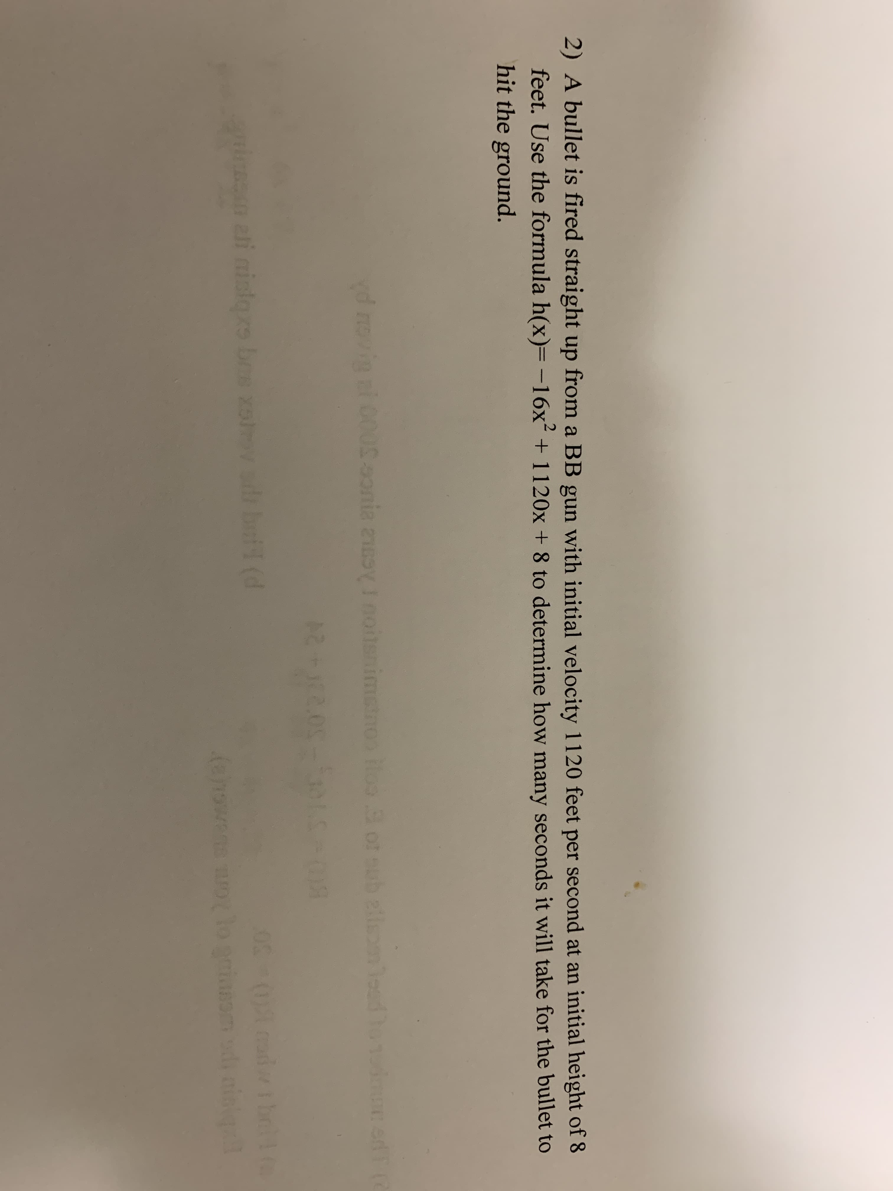 2) A bullet is fired straight up from a BB gun with initial velocity 1120 feet per second at an initial height of 8
feet. Use the formula h(x)=-16x´ + 1120x + 8 to determine how many seconds it will take for the bullet to
hit the ground.
vd novin ni 005.onia zoy I noitsnimstn0s iloo ot outb elisom loud ho1 adT
3 or sub zileom lod
cadwih
mim ali nisors bes xov sdi boi (d
(anowens aolo griassm di aing
