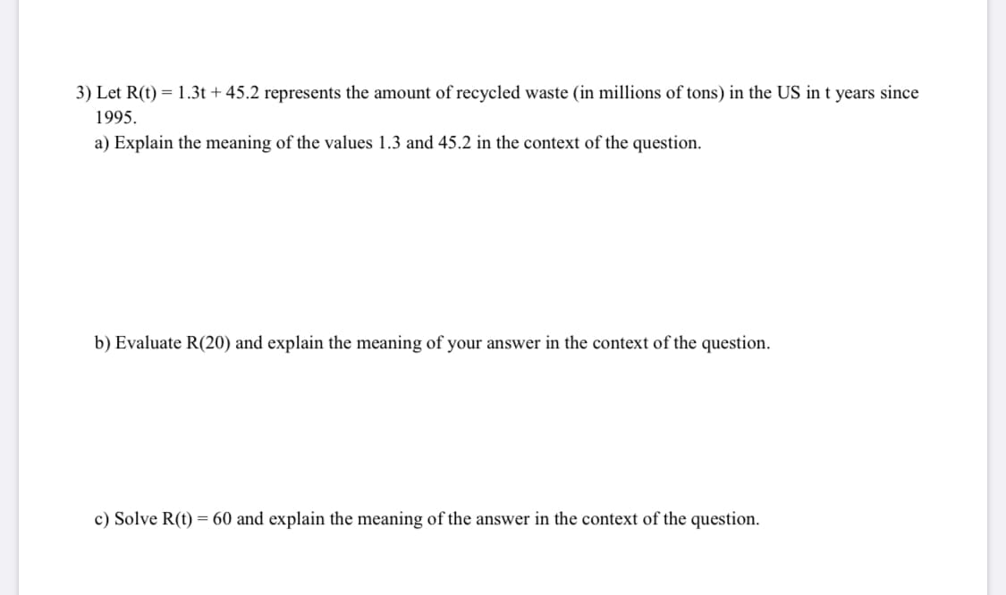 3) Let R(t) = 1.3t + 45.2 represents the amount of recycled waste (in millions of tons) in the US in t years since
1995.
a) Explain the meaning of the values 1.3 and 45.2 in the context of the question.
b) Evaluate R(20) and explain the meaning of your answer in the context of the question.
c) Solve R(t) = 60 and explain the meaning of the answer in the context of the question.
