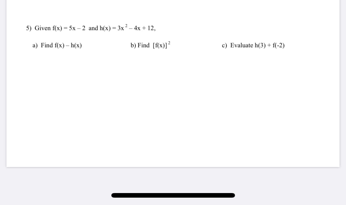 5) Given f(x) = 5x – 2 and h(x)= 3x² – 4x + 12,
a) Find f(x) – h(x)
b) Find [f(x)]?
c) Evaluate h(3) + f(-2)
