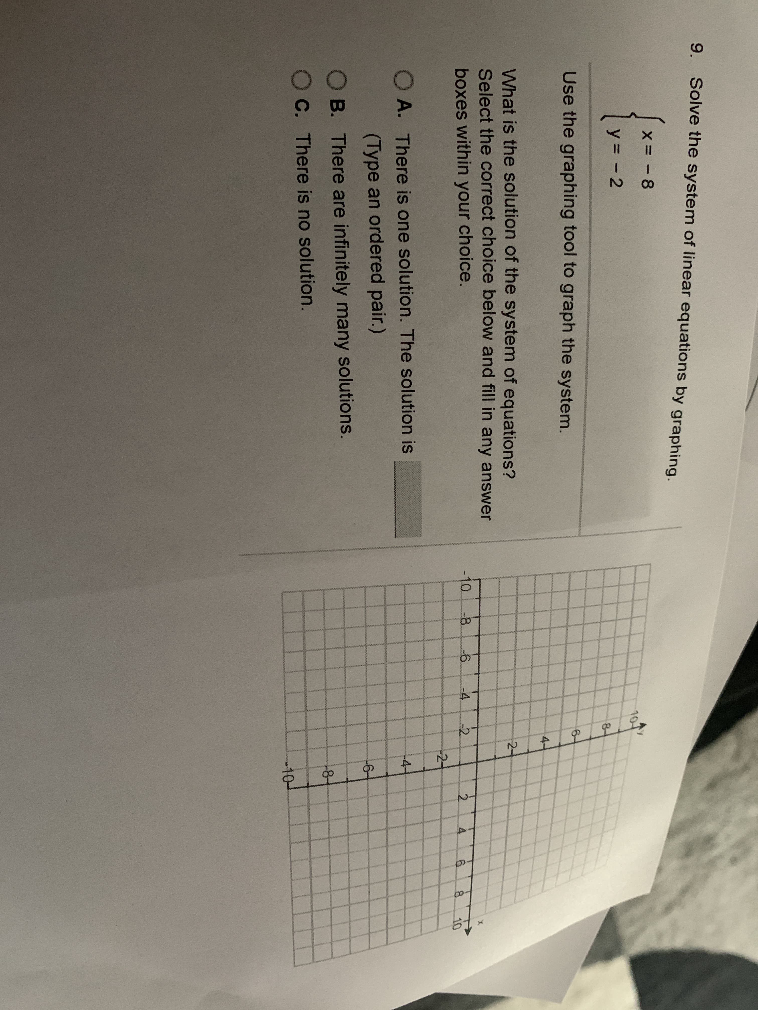 9.
Solve the system of linear equations by graphing.
X= - 8
y = - 2
Use the graphing tool to graph the system.
What is the solution of the system of equations?
Select the correct choice below and fill in any answer
boxes within your choice.
O A. There is one solution. The solution is
(Type an ordered pair.)
O B. There are infinitely many solutions.
OC. There is no solution.
