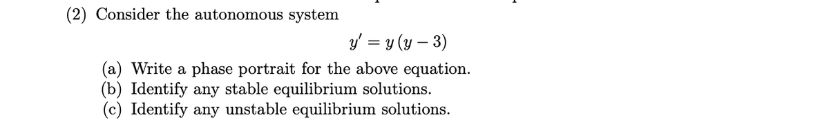 (2) Consider the autonomous system
y' = y (y – 3)
(a) Write a phase portrait for the above equation.
(b) Identify any stable equilibrium solutions.
(c) Identify any unstable equilibrium solutions.
