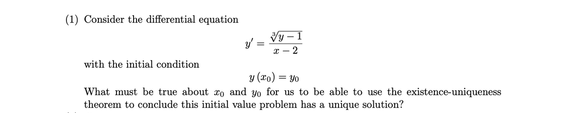 (1) Consider the differential equation
- 1
х — 2
with the initial condition
y (xo) :
= Yo
What must be true about xo and yo for us to be able to use the existence-uniqueness
theorem to conclude this initial value problem has a unique solution?
