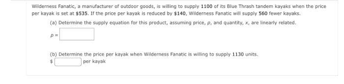 Wilderness Fanatic, a manufacturer of outdoor goods, is willing to supply 1100 of its Blue Thrash tandem kayaks when the price
per kayak is set at $535. If the price per kayak is reduced by $140, Wilderness Fanatic will supply 560 fewer kayaks.
(a) Determine the supply equation for this product, assuming price, p, and quantity, x, are linearly related.
p=
(b) Determine the price per kayak when Wilderness Fanatic is willing to supply 1130 units.
per kayak
