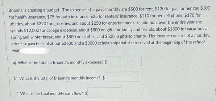Brianna is creating a budget. The expenses she pays monthly are $500 for rent, $120 for gas for her car, $100
for health insurance, $75 for auto insurance, $25 for renters' insurance, $110 for her cell phone, $170 for
utilities, about $320 for groceries, and about $250 for entertainment. In addition, over the entire year she
spends $12,000 for college expenses, about $800 on gifts for family and friends, about $1800 for vacations at
spring and winter break, about $800 on clothes, and $500 in gifts to charity. Her income consists of a monthly,
after-tax paycheck of about $2600 and a $3000 scholarship that she received at the beginning of the school
year.
a) What is the total of Brianna's monthly expenses? $
b) What is the total of Brianna's monthly income? $
c) What is her total monthly cash flow? $