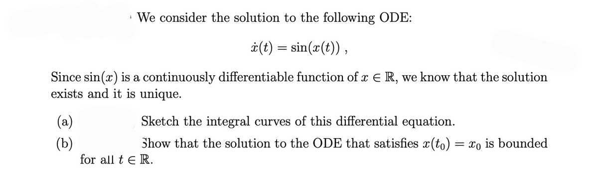 We consider the solution to the following ODE:
x(t) = sin(x(t)),
Since sin(x) is a continuously differentiable function of x ER, we know that the solution
exists and it is unique.
(a)
(b)
Sketch the integral curves of this differential equation.
Show that the solution to the ODE that satisfies x (to) = xo is bounded
for all tER.
