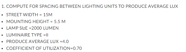 1. COMPUTE FOR SPACING BETWEEN LIGHTING UNITS TO PRODUCE AVERAGE LUX
• STREET WIDTH = 15M
• MOUNTING HEIGHT = 5.5 M
• LAMP SIZE =2000 LUMEN
• LUMINAIRE TYPE =|I|
PRODUCE AVERAGE LUX =4.0
COEFFICIENT OF UTILIZATION=0.70
