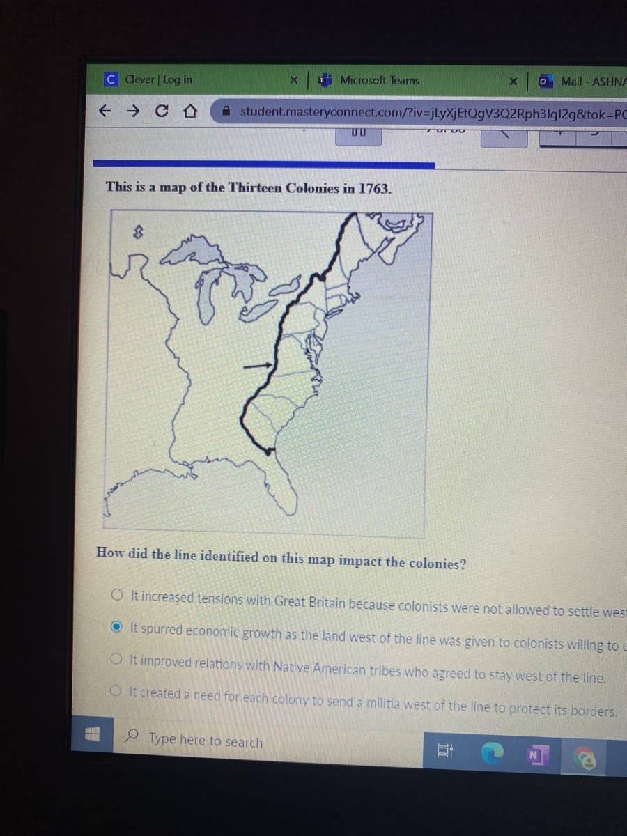 i Microsoft Teams
O Mail - ASHNA
C Clever | Log in
f → C A
A student.masteryconnect.com/?iv=jLyXjEtQgV3Q2Rph3lgl2g&tok%=PC
This is a map of the Thirteen Colonies in 1763.
How did the line identified on this map impact the colonies?
O It increased tensions with Great Britain because colonists were no
allowed to settle west
O It spurred economic growth as the land west of the line was given to colonists willing to e
O It improved relations with Native American tribes who agreed to stay west of the line.
O It created a need for each colony to send a militia west of the line to protect its borders.
Type here to search

