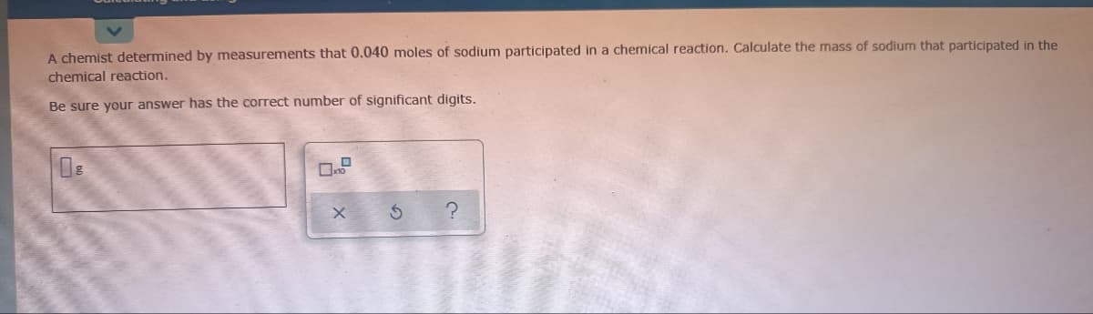 A chemist determined by measurements that 0.040 moles of sodium participated in a chemical reaction. Calculate the mass of sodium that participated in the
chemical reaction.
Be sure your answer has the correct number of significant digits.
