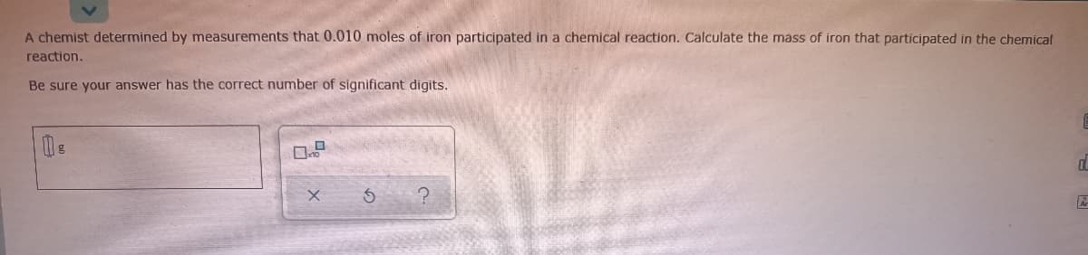 A chemist determined by measurements that 0.010 moles of iron participated in a chemical reaction. Calculate the mass of iron that participated in the chemical
reaction.
Be sure your answer has the correct number of significant digits.
