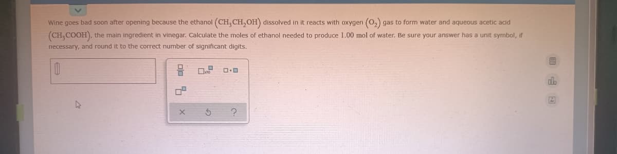 Wine goes bad soon after opening because the ethanol (CH, CH,OH) dissolved in it reacts with oxygen
gas to form water and aqueous acetic acid
(CH, COOH), the main ingredient in vinegar. Calculate the moles of ethanol needed to produce 1.00 mol of water. Be sure your answer has a unit symbol, if
necessary, and round it to the correct number of significant digits.
dlo
