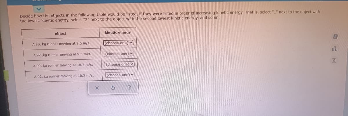 Decide how the objects in the following table would be listed, if they were listed in order of increasing kinetic energy. That is, select "1" next to the object with
the lowest kinetic energy, select "2" next to the object with the second lowest kinetic energy, and so on.
object
kinetic energy
(choose one)
A 90. kg runner moving at 9.5 m/s.
do
(choose one)
A 92. kg runner moving at 9.5 m/s.
A 99. kg runner moving at 10.2 m/s.
(choose one) Y
(choose one)
A 92. kg runner moving at 10.2 m/s.
