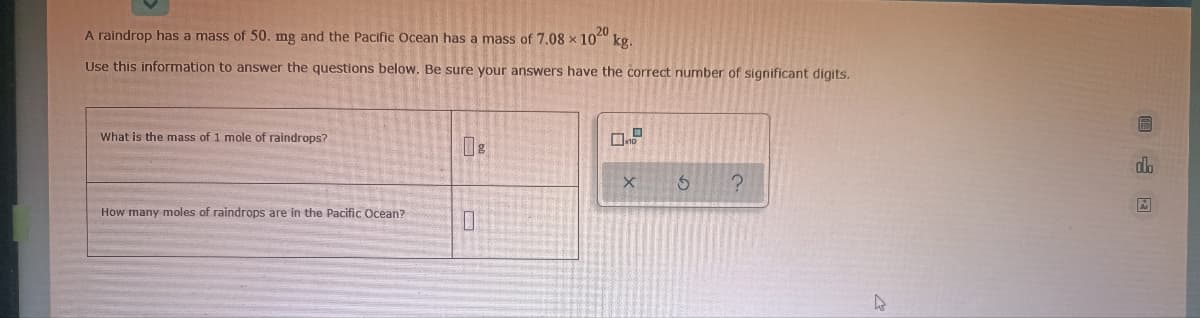 A raindrop has a mass of 50. mg and the Pacific Ocean has a mass of 7,08 x 10
kg.
Use this information to answer the questions below. Be sure your answers have the correct number of significant digits.
What is the mass of 1 mole of raindrops?
dh
How many moles of raindrops are in the Pacific Ocean?
