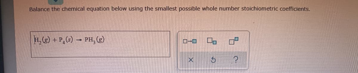 Balance the chemical equation below using the smallest possible whole number stoichiometric coefficients.
H. (3) + P,(6) – PH, (2)
ロ oP
