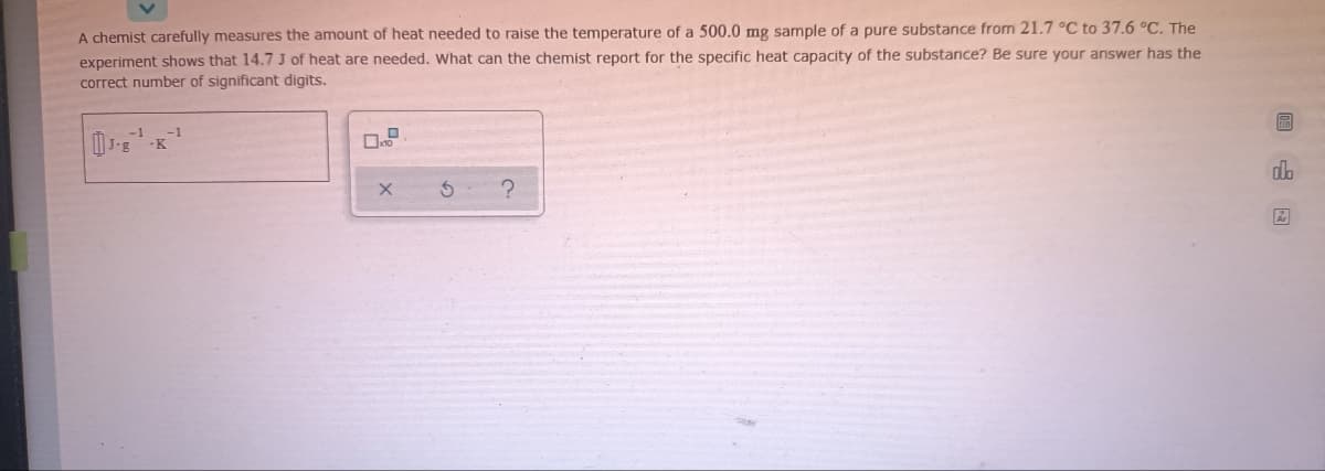 A chemist carefully measures the amount of heat needed to raise the temperature of a 500.0 mg sample of a pure substance from 21.7 °C to 37.6 °C. The
experiment shows that 14.7 J of heat are needed. What can the chemist report for the specific heat capacity of the substance? Be sure your answer has the
correct number of significant digits.
圖
-K
dh
