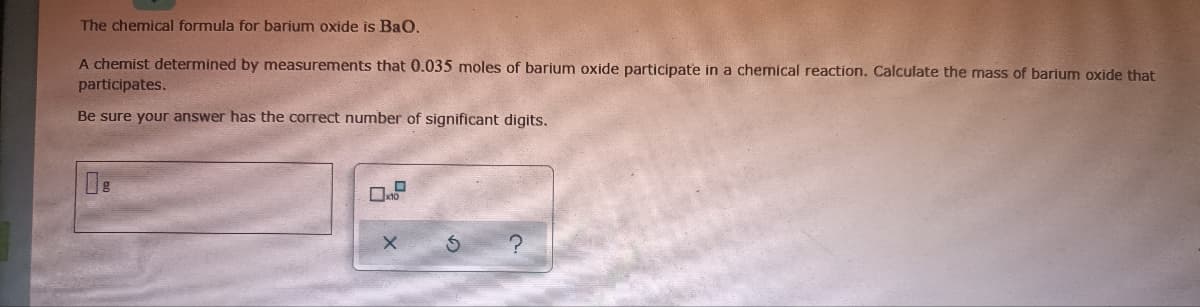 The chemical formula for barium oxide is Bao.
A chemist determined by measurements that 0.035 moles of barium oxide participate in a chemical reaction. Calculate the mass of barium oxide that
participates.
Be sure your answer has the correct number of significant digits.
