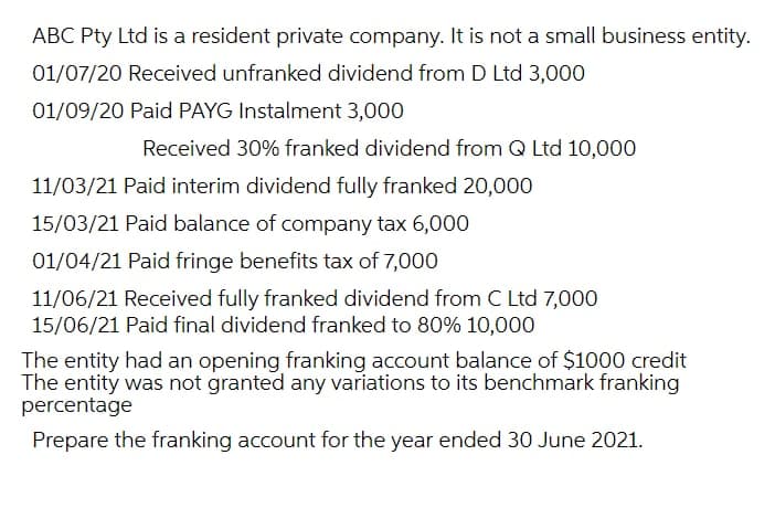 ABC Pty Ltd is a resident private company. It is not a small business entity.
01/07/20 Received unfranked dividend from D Ltd 3,000
01/09/20 Paid PAYG Instalment 3,000
Received 30% franked dividend from Q Ltd 10,000
11/03/21 Paid interim dividend fully franked 20,000
15/03/21 Paid balance of company tax 6,000
01/04/21 Paid fringe benefits tax of 7,000
11/06/21 Received fully franked dividend from C Ltd 7,000
15/06/21 Paid final dividend franked to 80% 10,000
The entity had an opening franking account balance of $1000 credit
The entity was not granted any variations to its benchmark franking
percentage
Prepare the franking account for the year ended 30 June 2021.
