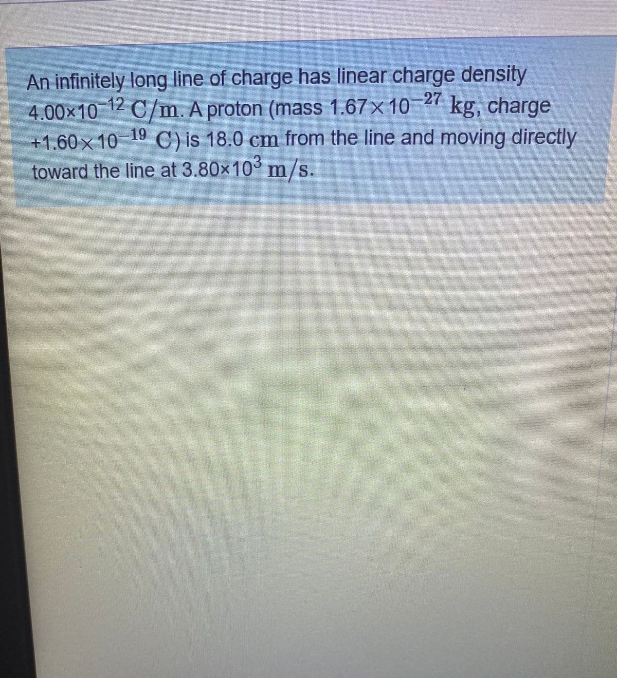 An infinitely long line of charge has linear charge density
4.00×10 C/m. A proton (mass 1.67x 10
+1.60x 10 C) is 18.0 cm from the line and moving directly
12
27 kg, charge
19
toward the line at 3.80x10 m/s.
