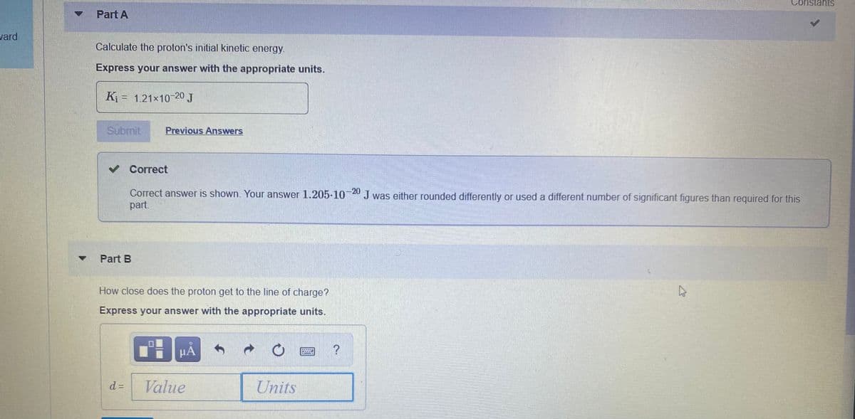 Constants
Part A
vard
Calculate the proton's initial kinetic energy.
Express your answer with the appropriate units.
Kj = 1.21x10 20 J
Submit
Previous Answers
v Correct
-20
Correct answer is shown. Your answer 1.205-10 Jwas either rounded differently or used a different number of significant figures than required for this
part.
Part B
How close does the proton get to the line of charge?
Express your answer with the appropriate units.
d =
Value
Units
