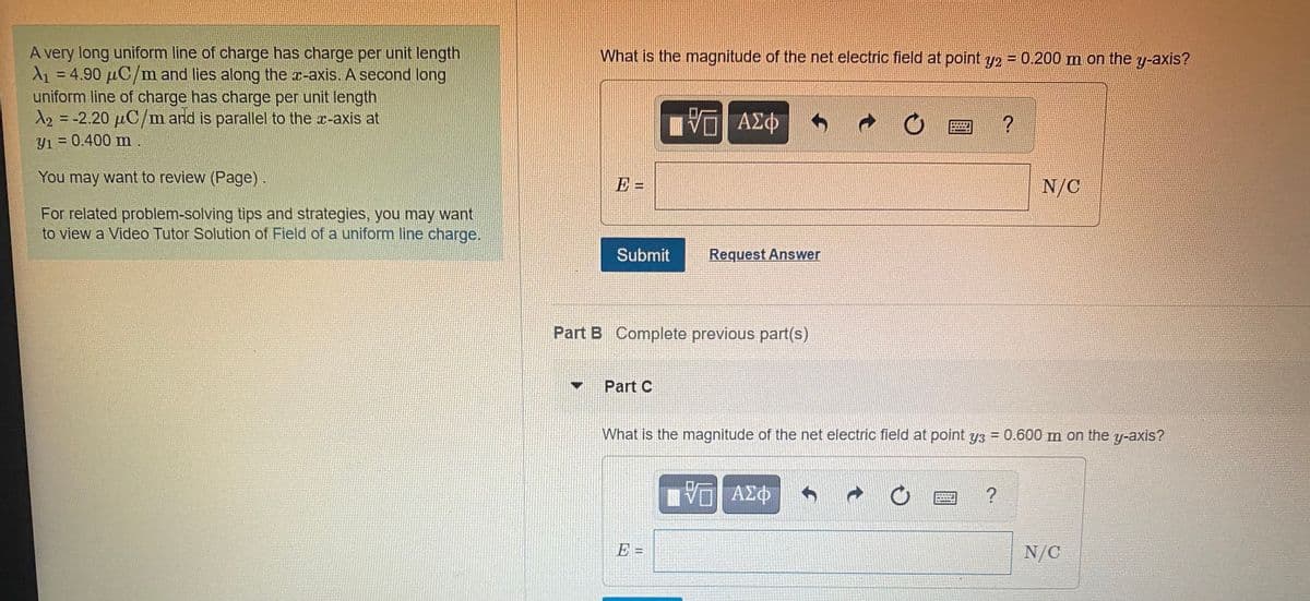 A very long uniform line of charge has charge per unit length
A1 = 4.90 µC/m and lies along the x-axis. A second long
uniform line of charge has charge per unit length
A2 = -2.20 µC/m and is parallel to the a-axis at
Y1 = 0.400 m.
What is the magnitude of the net electric field at point y2 = 0.200 m on the y-axis?
Πνα ΑΣφ
ΑΣΦ
You may want to review (Page).
E =
N/C
For related problem-solving tips and strategies, you may want
to view a Video Tutor Solution of Field of a uniform line charge.
Submit
Request Answer
Part B Complete previous part(s)
Part C
What is the magnitude of the net electric field at point y3 = 0.600 m on the y-axis?
%3D
E =
N/C
