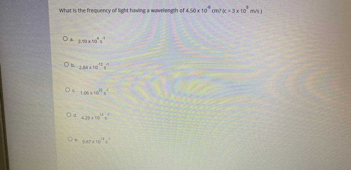 8.
What is the frequency of light having a wavelength of 4.50 x 10 cm? (c = 3 x 10 m/s)
O a.
4 -1
2.10 x 10 S
O b. 2.84 x 1012s
22 -1
C.
1.06 x 10
14 -1
O d.
4.29 x 10
Oe.
6,67 x 10 1
6.67 x 10
