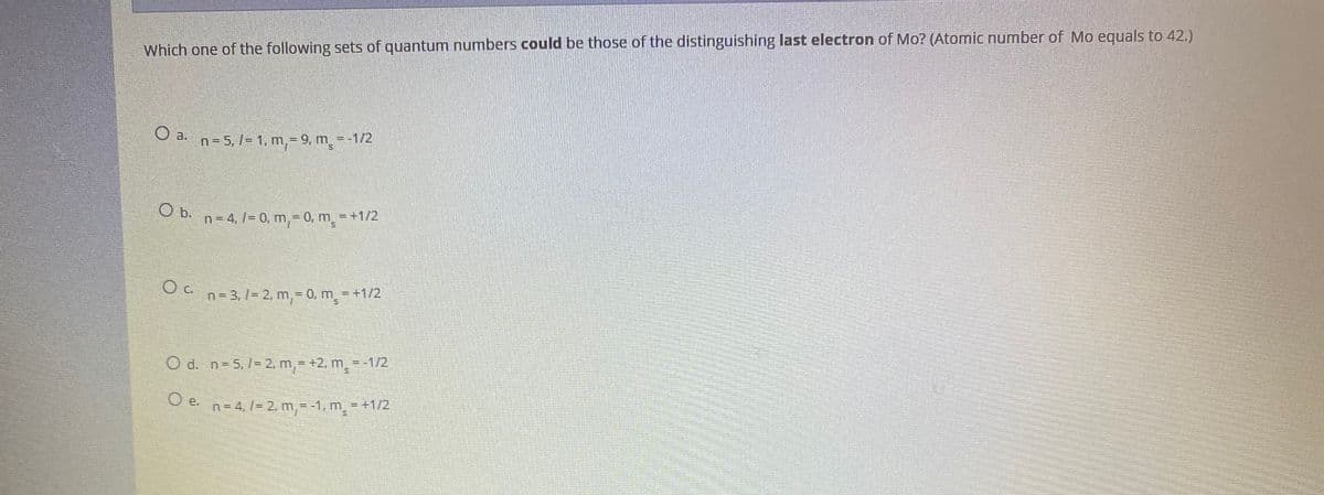 Which one of the following sets of quantum numbers could be those of the distinguishing last electron of Mo? (Atomic number of Mo equals to 42.)
O a.
n= 5, l= 1, m,= 9, m=-1/2
b.
n= 4, /= 0, m,= 0, m = +1/2
n = 3, /= 2, m,= 0, m = +1/2
O d. n=5, 1= 2, m,= +2, m - -1/2
O e
n = 4, /= 2, m,= -1, m = +1/2
O e.
