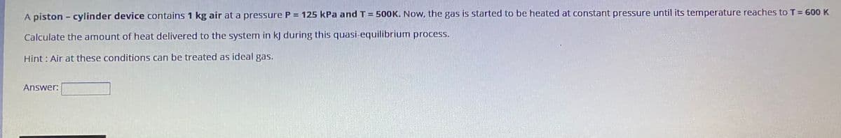 A piston - cylinder device contains 1 kg air at a pressure P = 125 kPa and T= 500K. Now, the gas is started to be heated at constant pressure until its temperature reaches to T = 600 K
Calculate the amount of heat delivered to the system in kj during this quasi-equilibrium process.
Hint : Air at these conditions can be treated as ideal gas.
Answer:
