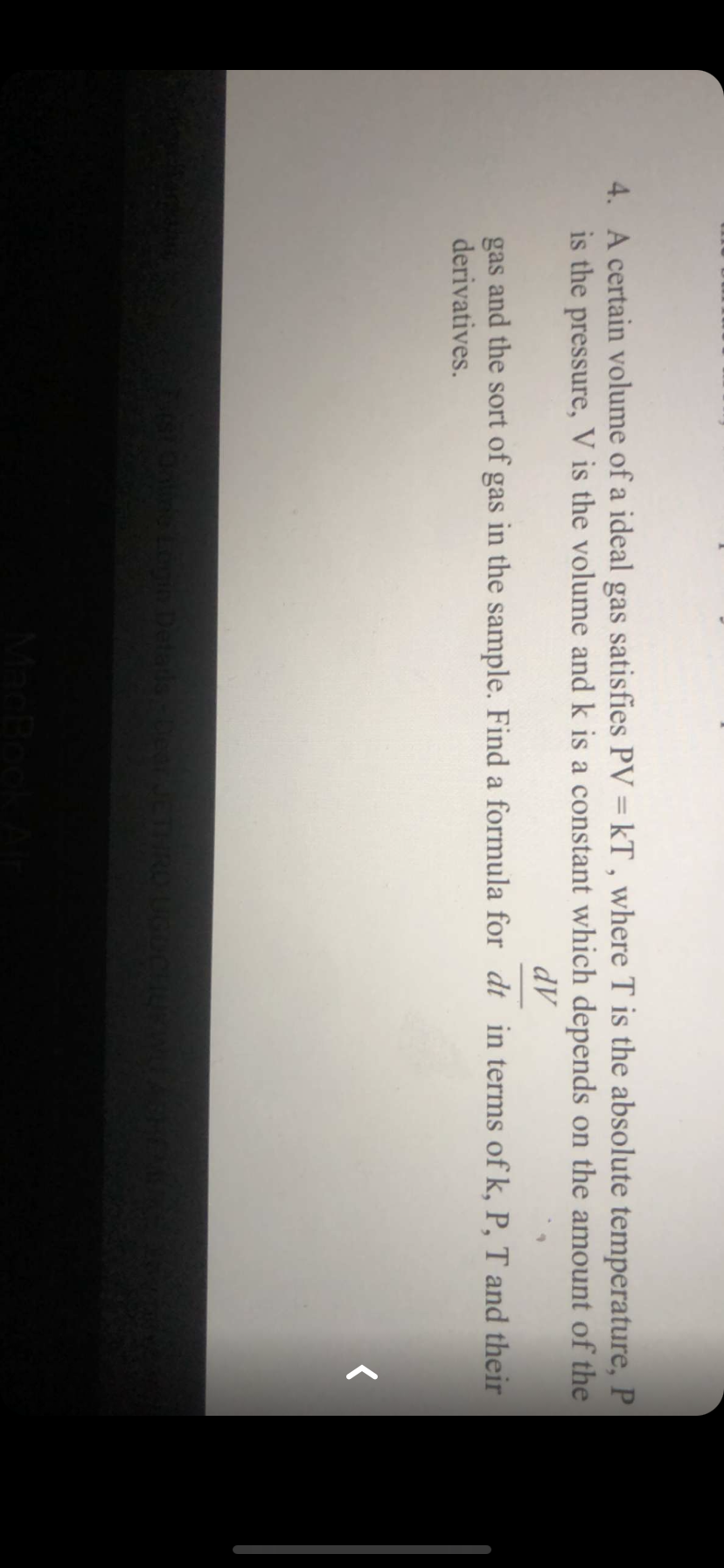 4. A certain volume of a ideal gas satisfies PV = kT , where T is the absolute temperature, P
is the pressure, V is the volume and k is a constant which depends on the amount of the
AP
gas and the sort of gas in the sample. Find a formula for dt in terms of k, P, T and their
derivatives.
Detads Dear JCTHROU
