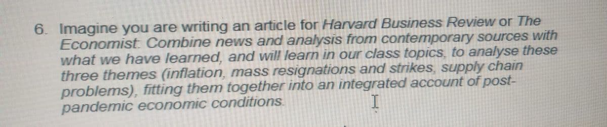 6. Imagine you are writing an article for Harvard Business Review or The
Economist Combine news and analysis from contemporary sources with
what we have learned, and will learn in our class topics, to analyse these
three themes (inflation, mass resignations and strikes, supply chain
problems), fitting them together into an integrated account of post-
pandemic economic conditions
