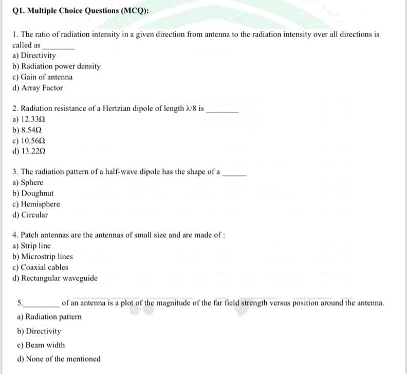 Q1. Multiple Choice Questions (MCQ):
1. The ratio of radiation intensity in a given direction from antenna to the radiation intensity over all directions is
called as
a) Directivity
b) Radiation power density
c) Gain of antenna
d) Array Factor
2. Radiation resistance of a Hertzian dipole of length /8 is
a) 12.332
b) 8.542
c) 10.562
d) 13.222
3. The radiation pattern of a half-wave dipole has the shape of a
a) Sphere
b) Doughnut
c) Hemisphere
d) Circular
4. Patch antennas are the antennas of small size and are made of:
a) Strip line
b) Microstrip lines
c) Coaxial cables
d) Rectangular waveguide
5.
of an antenna is a plot of the magnitude of the far field strength versus position around the antenna.
a) Radiation pattern
b) Directivity
c) Beam width
d) None of the mentioned
