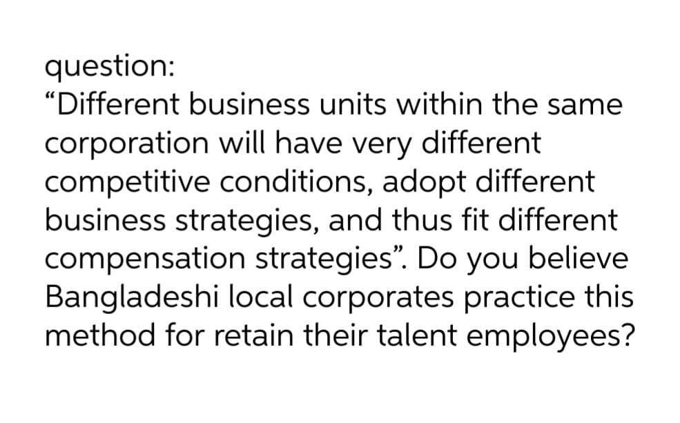 question:
"Different business units within the same
corporation will have very different
competitive conditions, adopt different
business strategies, and thus fit different
compensation strategies". Do you believe
Bangladeshi local corporates practice this
method for retain their talent employees?
