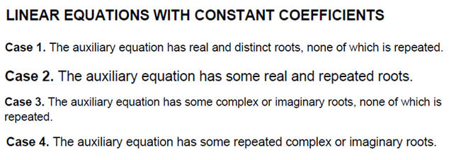 LINEAR EQUATIONS WITH CONSTANT COEFFICIENTS
Case 1. The auxiliary equation has real and distinct roots, none of which is repeated.
Case 2. The auxiliary equation has some real and repeated roots.
Case 3. The auxiliary equation has some complex or imaginary roots, none of which is
repeated.
Case 4. The auxiliary equation has some repeated complex or imaginary roots.
