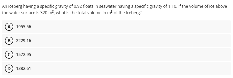 An iceberg having a specific gravity of 0.92 floats in seawater having a specific gravity of 1.10. If the volume of ice above
the water surface is 320 m?, what is the total volume in m³ of the iceberg?
(A) 1955.56
B) 2229.16
c) 1572.95
D) 1382.61
