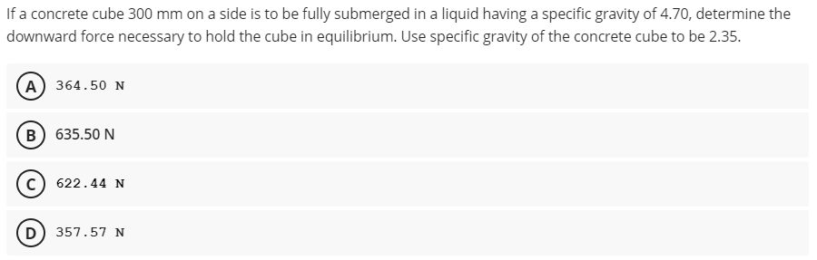 If a concrete cube 300 mm on a side is to be fully submerged in a liquid having a specific gravity of 4.70, determine the
downward force necessary to hold the cube in equilibrium. Use specific gravity of the concrete cube to be 2.35.
(A) 364.50 N
(B) 635.50 N
c) 622.44 N
D) 357.57 N
