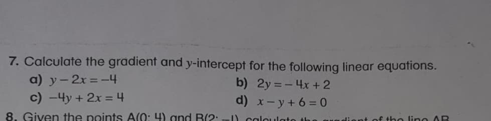 - Calculate the gradient and y-intercept for the following linear equations.
a) y-2x = -4
c) -4y + 2x = 4
b) 2y = - 4x + 2
d) x- y + 6= 0
%3D
