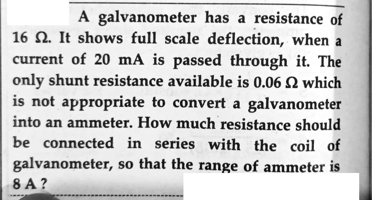A galvanometer has a resistance of
16 Q2. It shows full scale deflection, when a
current of 20 mA is passed through it. The
only shunt resistance available is 0.06 2 which
is not appropriate to convert a galvanometer
into an ammeter. How much resistance should
be connected in series with the coil of
galvanometer, so that the range of ammeter is
8 A?
