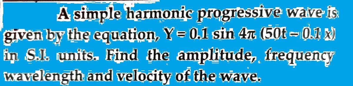 A simple harmonic progressive wave is
given by the equation, Y= 0.1 sin 47 (50t – 0.1 x)
in S.I. units. Find the amplitude, frequency
wavelength and velocity of the wave.