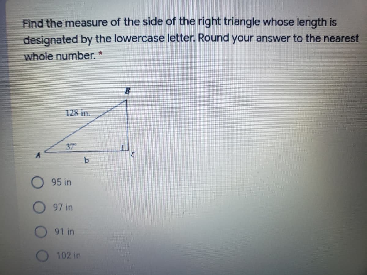 Find the measure of the side of the right triangle whose length is
designated by the lowercase letter. Round your answer to the nearest
whole number.
B
128 in.
37
9.
95 in
97 in
91 in
102 in
