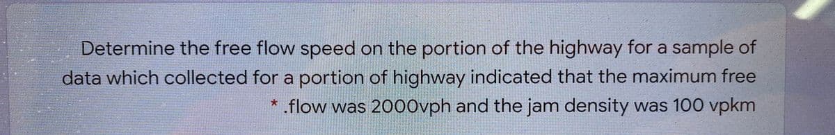 Determine the free flow speed on the portion of the highway for a sample of
data which collected for a portion of highway indicated that the maximum free
* .flow was 2000vph and the jam density was 100 vpkm
