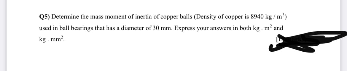 Q5) Determine the mass moment of inertia of copper balls (Density of copper is 8940 kg / m³)
used in ball bearings that has a diameter of 30 mm. Express your answers in both kg . m² and
kg. mm?.
