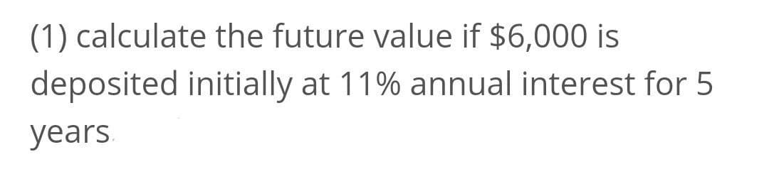(1) calculate the future value if $6,000 is
deposited initially at 11% annual interest for 5
years.
