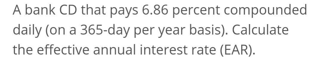 A bank CD that pays 6.86 percent compounded
daily (on a 365-day per year basis). Calculate
the effective annual interest rate (EAR).
