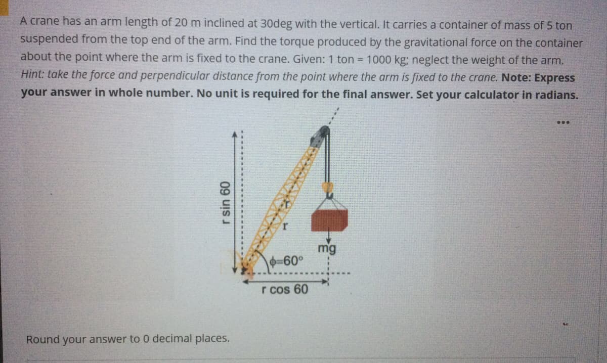 A crane has an arm length of 20 m inclined at 30deg with the vertical. It carries a container of mass of 5 ton
suspended from the top end of the arm. Find the torque produced by the gravitational force on the container
about the point where the arm is fixed to the crane. Given: 1 ton = 1000 kg; neglect the weight of the arm.
Hint: take the force and perpendicular distance from the point where the arm is fixed to the crane. Note: Express
your answer in whole number. No unit is required for the final answer. Set your calculator in radians.
...
mg
-60°
r cos 60
Round your answer to 0 decimal places.
