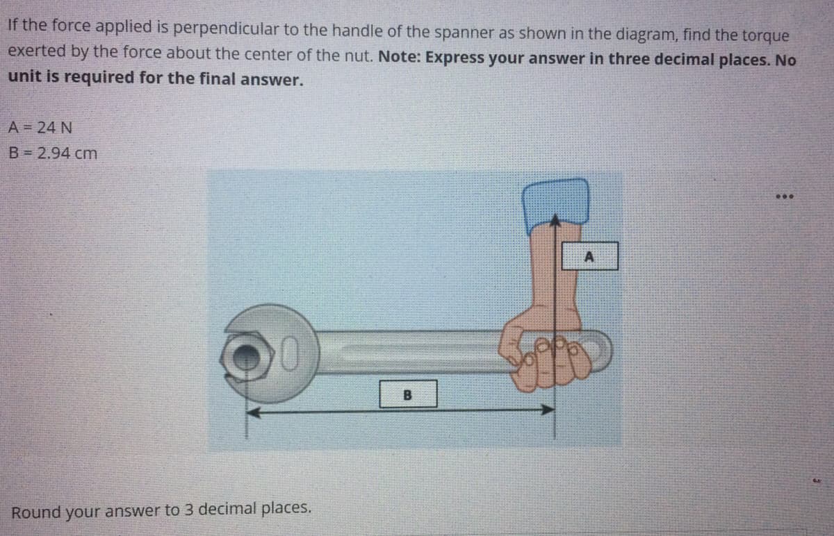 If the force applied is perpendicular to the handle of the spanner as shown in the diagram, find the torque
exerted by the force about the center of the nut. Note: Express your answer in three decimal places. No
unit is required for the final answer.
A = 24 N
B = 2.94 cm
...
A
B
Round your answer to 3 decimal places.
