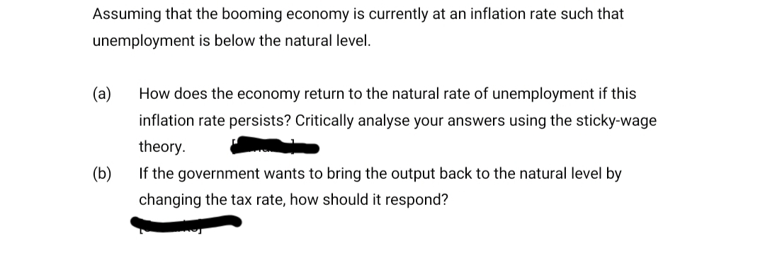 Assuming that the booming economy is currently at an inflation rate such that
unemployment is below the natural level.
(а)
How does the economy return to the natural rate of unemployment if this
inflation rate persists? Critically analyse your answers using the sticky-wage
theory.
(Б)
If the government wants to bring the output back to the natural level by
changing the tax rate, how should it respond?
