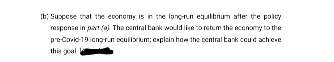 (b) Suppose that the economy is in the long-run equilibrium after the policy
response in part (a). The central bank would like to return the economy to the
pre-Covid-19 long-run equilibrium; explain how the central bank could achieve
this goal.
