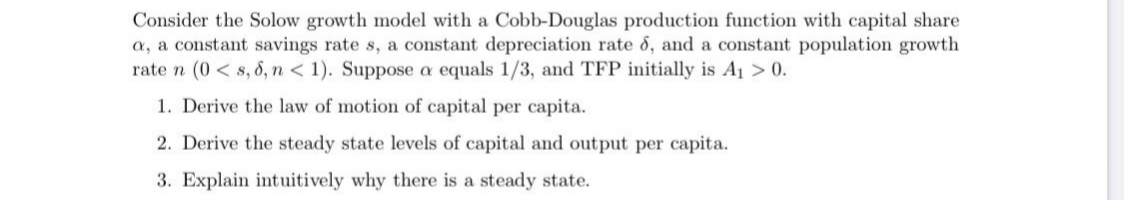 Consider the Solow growth model with a Cobb-Douglas production function with capital share
a, a constant savings rate s, a constant depreciation rate 8, and a constant population growth
rate n (0 < s, 8, n < 1). Suppose a equals 1/3, and TFP initially is A1 > 0.
1. Derive the law of motion of capital per capita.
2. Derive the steady state levels of capital and output per capita.
3. Explain intuitively why there is a steady state.
