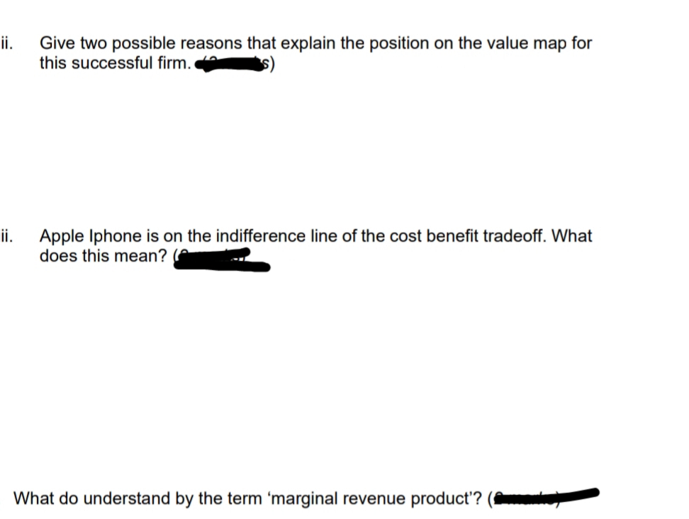 ii.
Give two possible reasons that explain the position on the value map for
this successful firm.
s)
ii.
Apple Iphone is on the indifference line of the cost benefit tradeoff. What
does this mean?
What do understand by the term 'marginal revenue product'?
