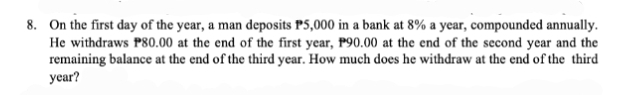 8. On the first day of the year, a man deposits P5,000 in a bank at 8% a year, compounded annually.
He withdraws P80.00 at the end of the first year, P90.00 at the end of the second year and the
remaining balance at the end of the third year. How much does he withdraw at the end of the third
year?