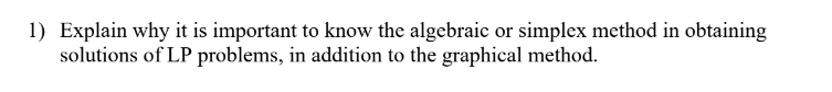 1) Explain why it is important to know the algebraic or simplex method in obtaining
solutions of LP problems, in addition to the graphical method.
